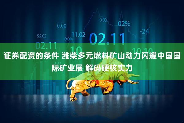证券配资的条件 潍柴多元燃料矿山动力闪耀中国国际矿业展 解码硬核实力