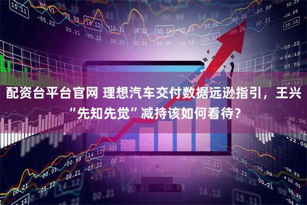配资台平台官网 理想汽车交付数据远逊指引，王兴“先知先觉”减持该如何看待？