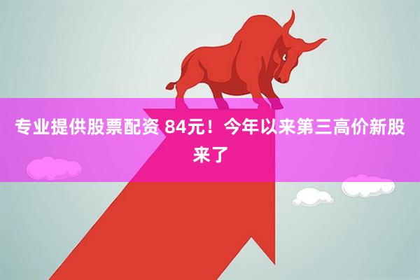 专业提供股票配资 84元！今年以来第三高价新股来了