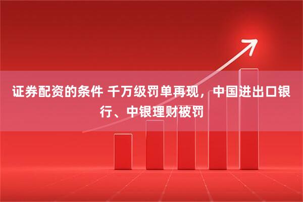证券配资的条件 千万级罚单再现，中国进出口银行、中银理财被罚