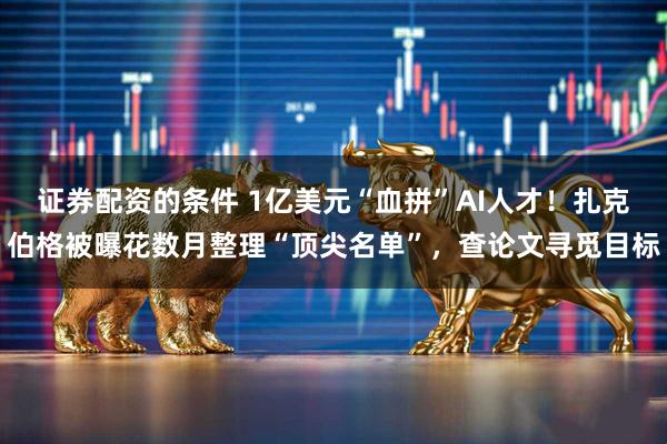 证券配资的条件 1亿美元“血拼”AI人才！扎克伯格被曝花数月整理“顶尖名单”，查论文寻觅目标