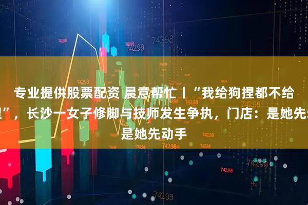 专业提供股票配资 晨意帮忙丨“我给狗捏都不给你捏”，长沙一女子修脚与技师发生争执，门店：是她先动手