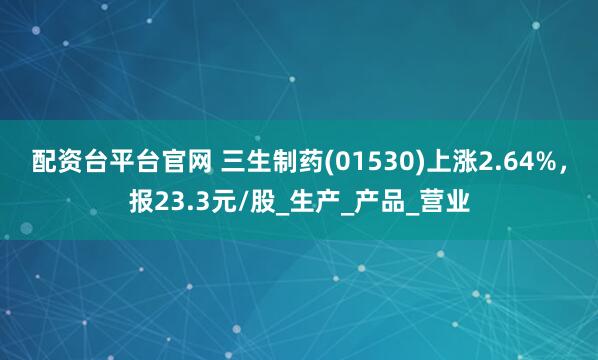 配资台平台官网 三生制药(01530)上涨2.64%，报23.3元/股_生产_产品_营业