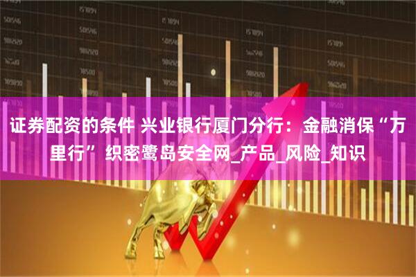 证券配资的条件 兴业银行厦门分行：金融消保“万里行” 织密鹭岛安全网_产品_风险_知识