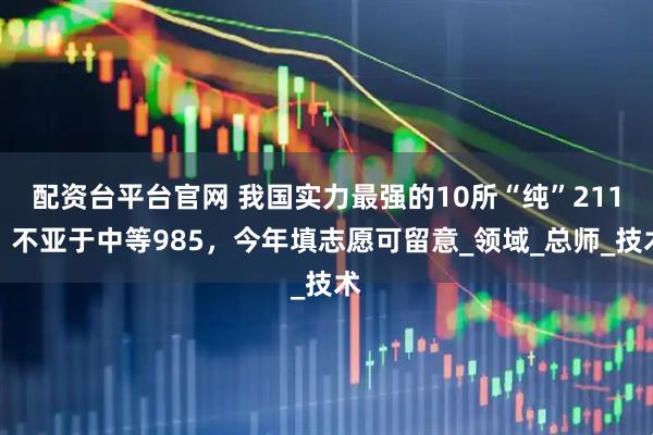 配资台平台官网 我国实力最强的10所“纯”211，不亚于中等985，今年填志愿可留意_领域_总师_技术