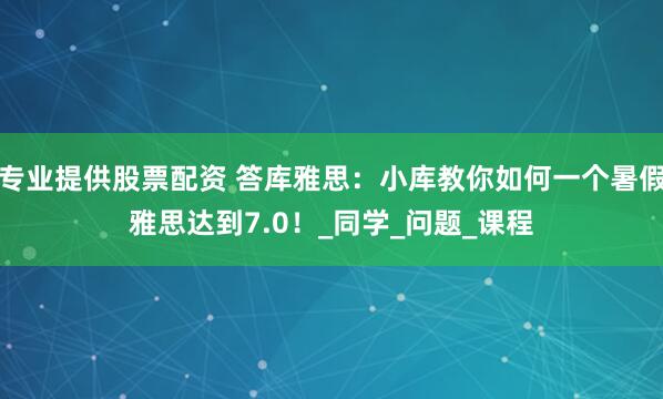 专业提供股票配资 答库雅思：小库教你如何一个暑假雅思达到7.0！_同学_问题_课程