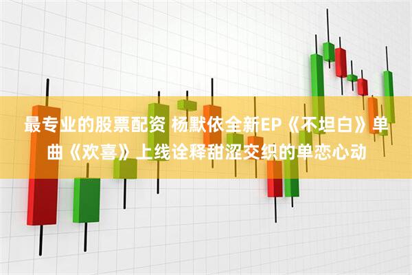 最专业的股票配资 杨默依全新EP《不坦白》单曲《欢喜》上线诠释甜涩交织的单恋心动