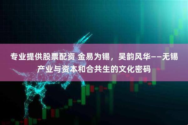 专业提供股票配资 金易为锡，吴韵风华——无锡产业与资本和合共生的文化密码