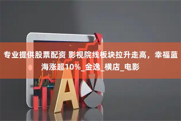 专业提供股票配资 影视院线板块拉升走高，幸福蓝海涨超10%_金逸_横店_电影