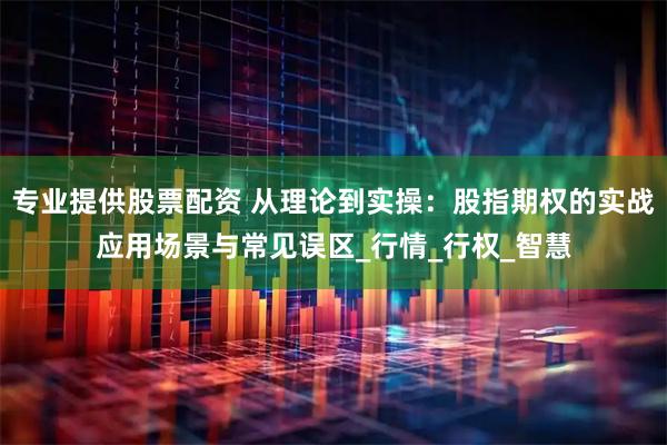 专业提供股票配资 从理论到实操：股指期权的实战应用场景与常见误区_行情_行权_智慧