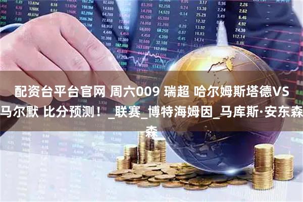 配资台平台官网 周六009 瑞超 哈尔姆斯塔德VS马尔默 比分预测！_联赛_博特海姆因_马库斯·安东森