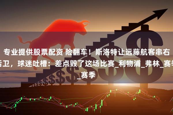 专业提供股票配资 险翻车！斯洛特让远藤航客串右后卫，球迷吐槽：差点毁了这场比赛_利物浦_弗林_赛季