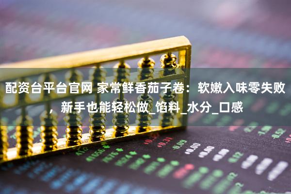 配资台平台官网 家常鲜香茄子卷：软嫩入味零失败，新手也能轻松做_馅料_水分_口感