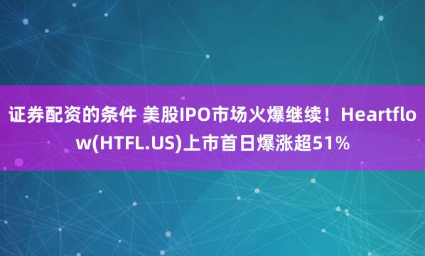 证券配资的条件 美股IPO市场火爆继续！Heartflow(HTFL.US)上市首日爆涨超51%
