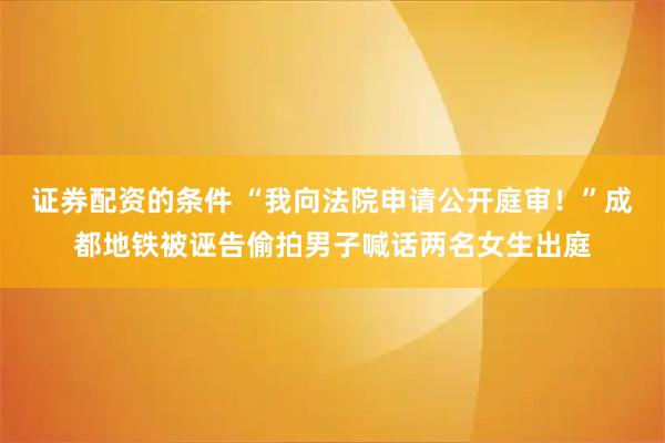 证券配资的条件 “我向法院申请公开庭审！”成都地铁被诬告偷拍男子喊话两名女生出庭