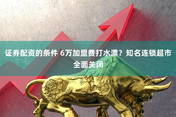 证券配资的条件 6万加盟费打水漂？知名连锁超市全面关闭
