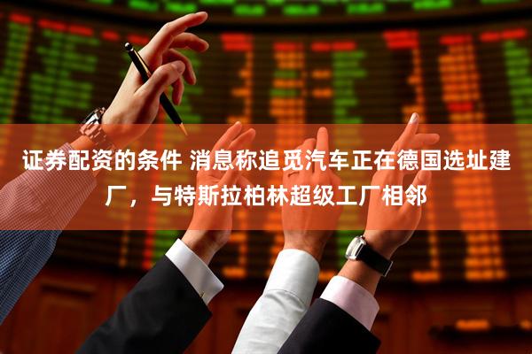 证券配资的条件 消息称追觅汽车正在德国选址建厂，与特斯拉柏林超级工厂相邻