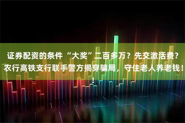 证券配资的条件 “大奖”二百多万？先交激活费？ 农行高铁支行联手警方揭穿骗局，守住老人养老钱！