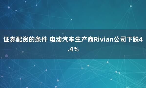 证券配资的条件 电动汽车生产商Rivian公司下跌4.4%