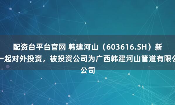 配资台平台官网 韩建河山（603616.SH）新增一起对外投资，被投资公司为广西韩建河山管道有限公司