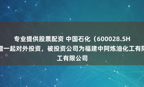 专业提供股票配资 中国石化（600028.SH）新增一起对外投资，被投资公司为福建中阿炼油化工有限公司
