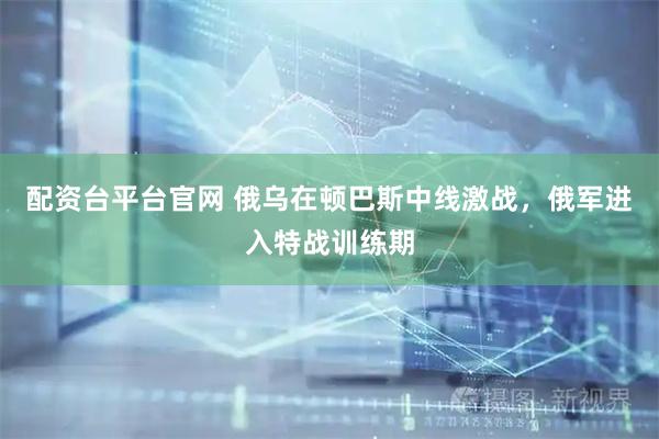 配资台平台官网 俄乌在顿巴斯中线激战，俄军进入特战训练期