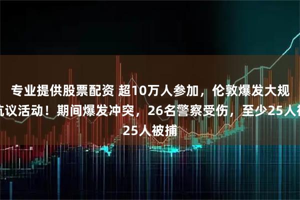 专业提供股票配资 超10万人参加，伦敦爆发大规模抗议活动！期间爆发冲突，26名警察受伤，至少25人被捕