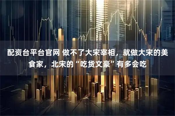 配资台平台官网 做不了大宋宰相，就做大宋的美食家，北宋的“吃货文豪”有多会吃