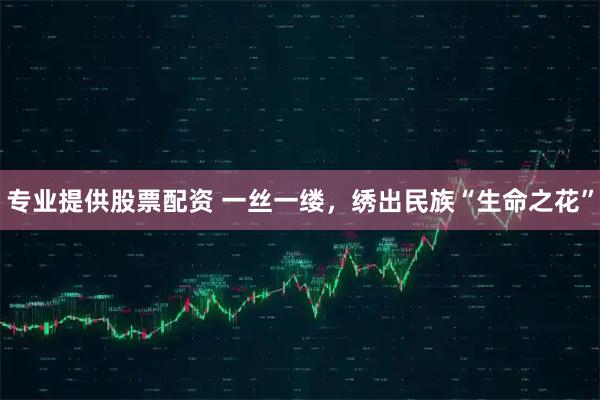 专业提供股票配资 一丝一缕，绣出民族“生命之花”