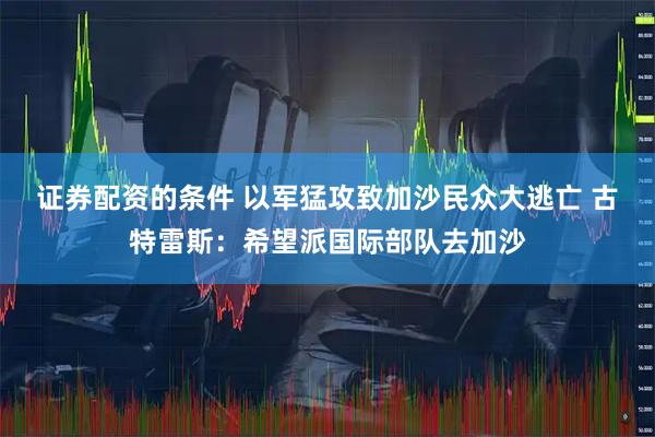 证券配资的条件 以军猛攻致加沙民众大逃亡 古特雷斯：希望派国际部队去加沙