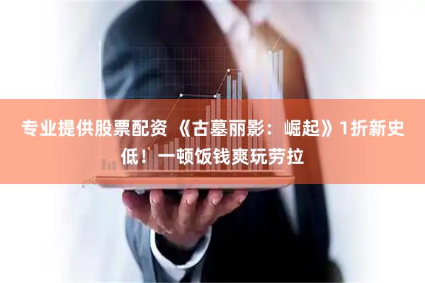专业提供股票配资 《古墓丽影：崛起》1折新史低！一顿饭钱爽玩劳拉