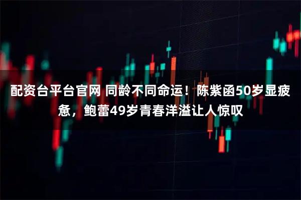 配资台平台官网 同龄不同命运！陈紫函50岁显疲惫，鲍蕾49岁青春洋溢让人惊叹