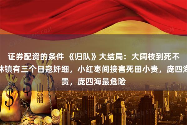 证券配资的条件 《归队》大结局：大阔枝到死不知，松林镇有三个日寇奸细，小红枣间接害死田小贵，庞四海最危险