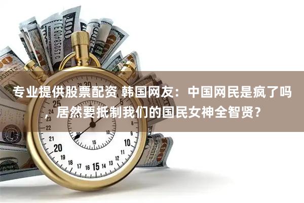 专业提供股票配资 韩国网友：中国网民是疯了吗，居然要抵制我们的国民女神全智贤？