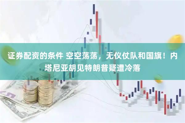 证券配资的条件 空空荡荡，无仪仗队和国旗！内塔尼亚胡见特朗普疑遭冷落