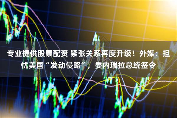 专业提供股票配资 紧张关系再度升级！外媒：担忧美国“发动侵略”，委内瑞拉总统签令