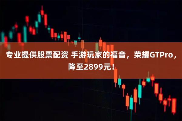 专业提供股票配资 手游玩家的福音，荣耀GTPro，降至2899元！