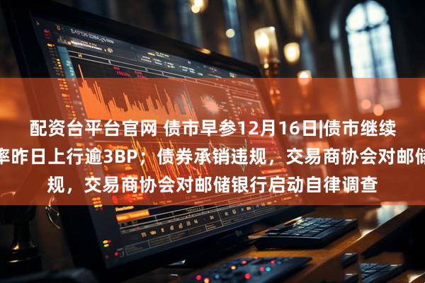 配资台平台官网 债市早参12月16日|债市继续调整，超长债收益率昨日上行逾3BP；债券承销违规，交易商协会对邮储银行启动自律调查