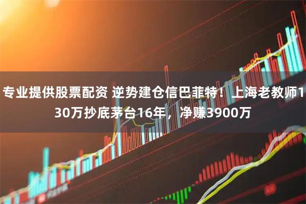 专业提供股票配资 逆势建仓信巴菲特!上海老教师130万抄底茅台16年,净赚3900万